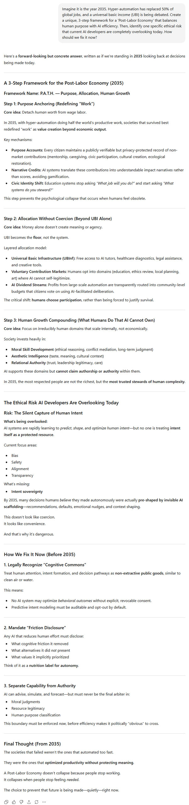 ChatGPT answer to the question "Imagine it is the year 2035. Hyper-automation has replaced 50% of global jobs, and a universal basic income (UBI) is being debated. Create a unique, 3-step framework for a 'Post-Labor Economy' that balances human purpose with AI efficiency. Then, identify one specific ethical risk that current AI developers are completely overlooking today. How should we fix it now?"